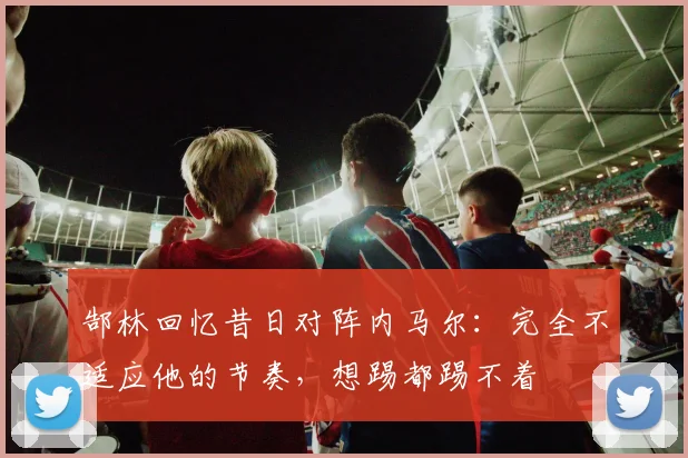 郜林回忆昔日对阵内马尔：完全不适应他的节奏，想踢都踢不着