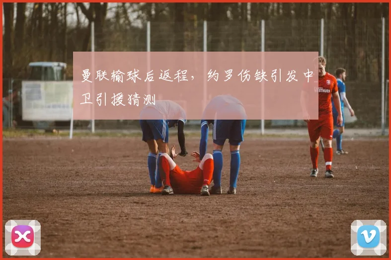 曼联输球后返程，约罗伤缺引发中卫引援猜测