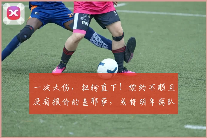 一次大伤，扭转直下！续约不顺且没有报价的基耶萨，或将明年离队