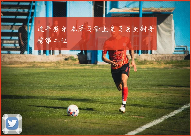 追平劳尔 本泽马登上皇马历史射手榜第二位