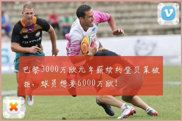 巴黎3000万欧元年薪续约登贝莱被拒，球员想要6000万欧！