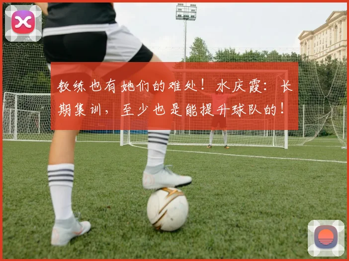 教练也有她们的难处！水庆霞：长期集训，至少也是能提升球队的！