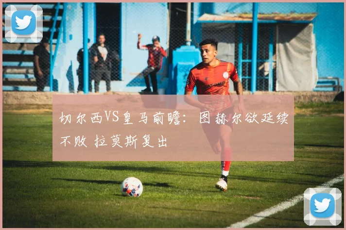 切尔西VS皇马前瞻：图赫尔欲延续不败 拉莫斯复出