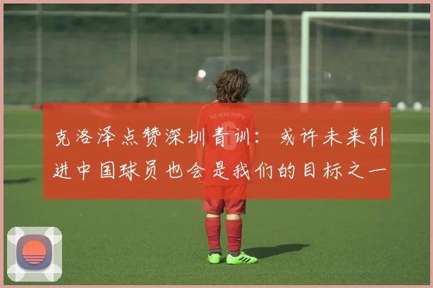 克洛泽点赞深圳青训：或许未来引进中国球员也会是我们的目标之一