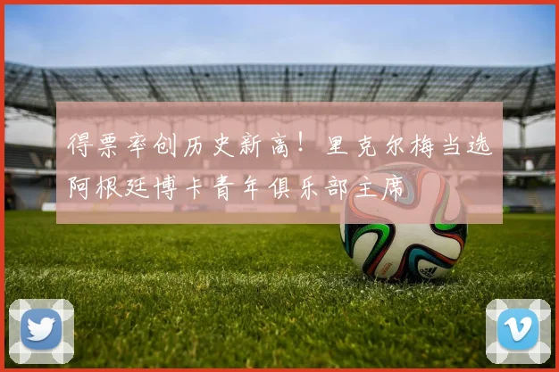 得票率创历史新高！里克尔梅当选阿根廷博卡青年俱乐部主席