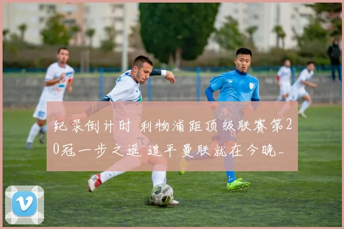 纪录倒计时 利物浦距顶级联赛第20冠一步之遥 追平曼联就在今晚_