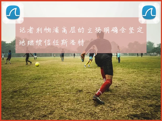 记者利物浦高层的立场明确会坚定地继续信任斯洛特