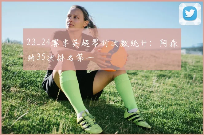 23_24赛季英超零封次数统计：阿森纳35次排名第一