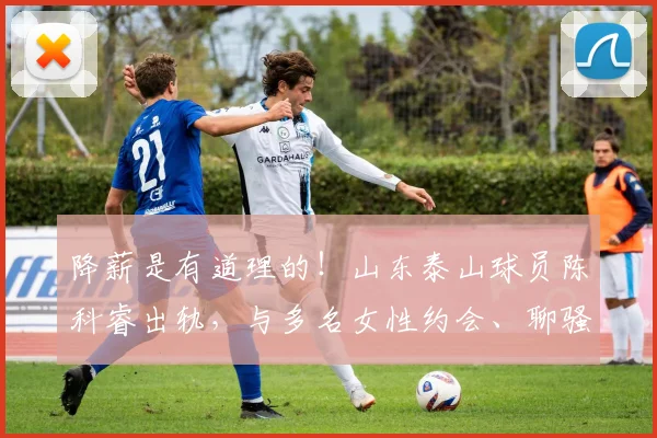 降薪是有道理的！山东泰山球员陈科睿出轨，与多名女性约会、聊骚