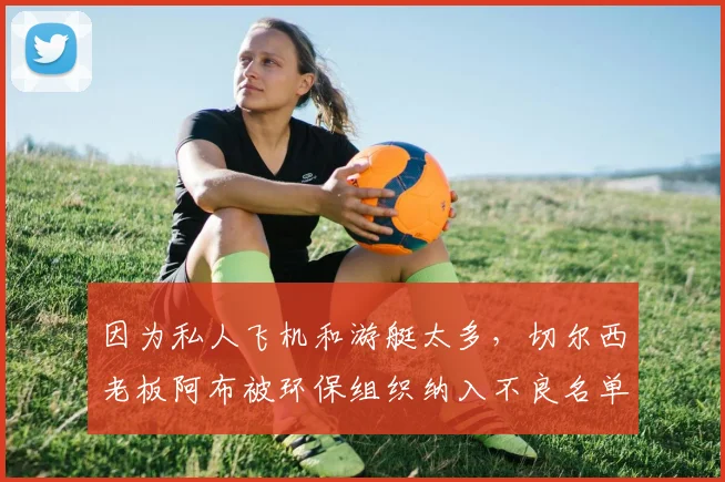 因为私人飞机和游艇太多，切尔西老板阿布被环保组织纳入不良名单