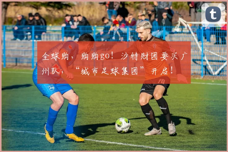 全球购，购购go！沙特财团要买广州队，“城市足球集团”开启！
