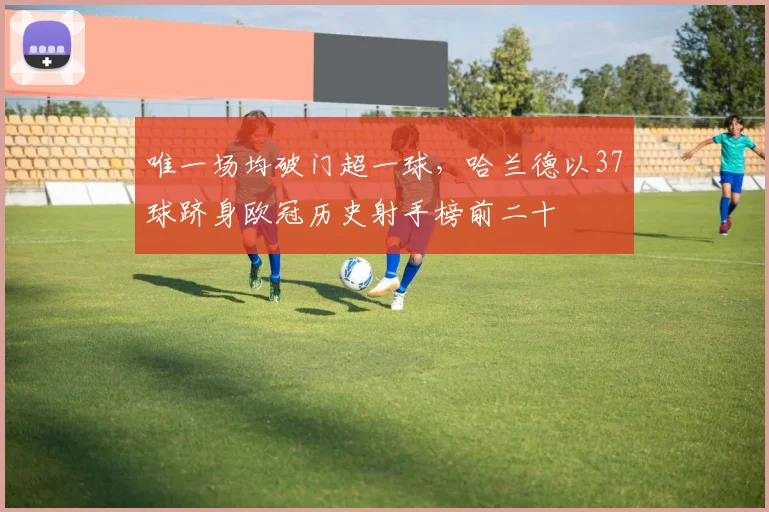 唯一场均破门超一球，哈兰德以37球跻身欧冠历史射手榜前二十