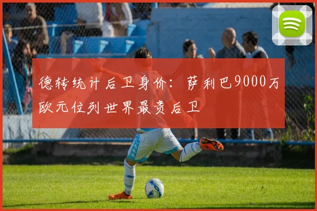 德转统计后卫身价：萨利巴9000万欧元位列世界最贵后卫