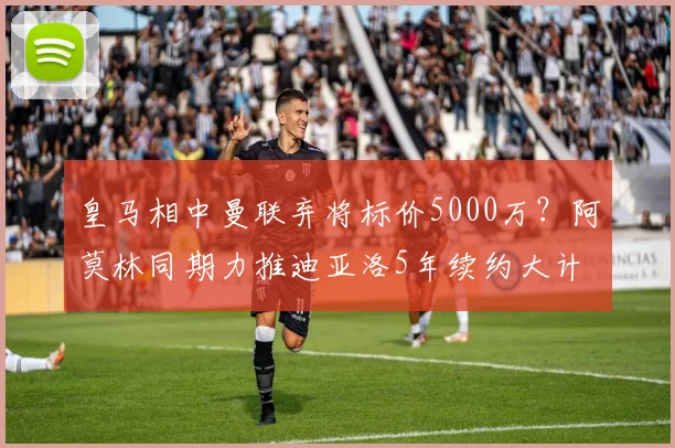 皇马相中曼联弃将标价5000万？阿莫林同期力推迪亚洛5年续约大计