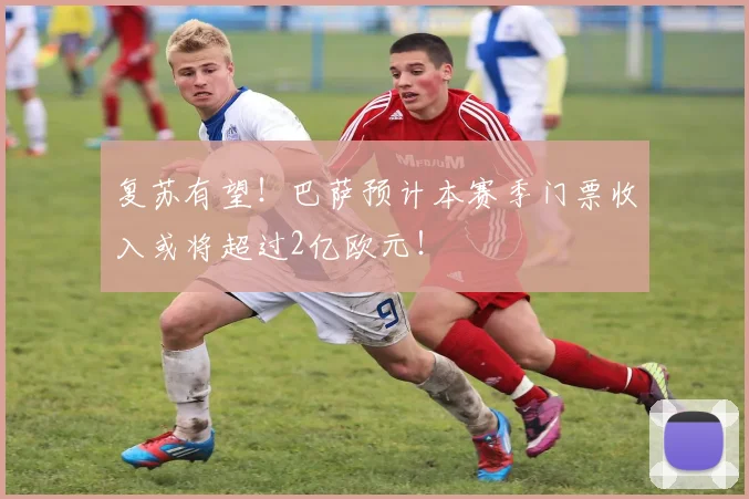 复苏有望！巴萨预计本赛季门票收入或将超过2亿欧元！