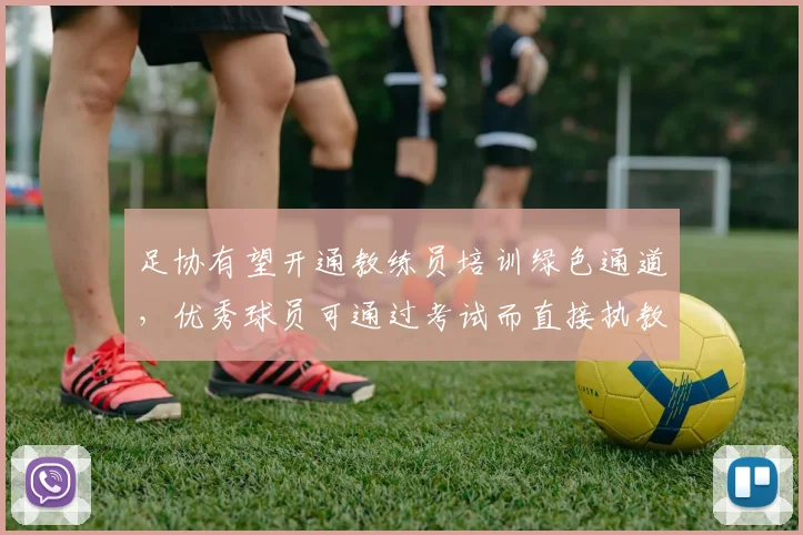 足协有望开通教练员培训绿色通道，优秀球员可通过考试而直接执教