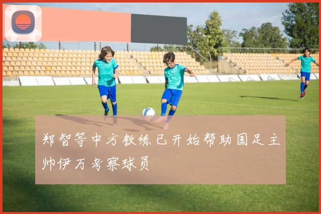 郑智等中方教练已开始帮助国足主帅伊万考察球员