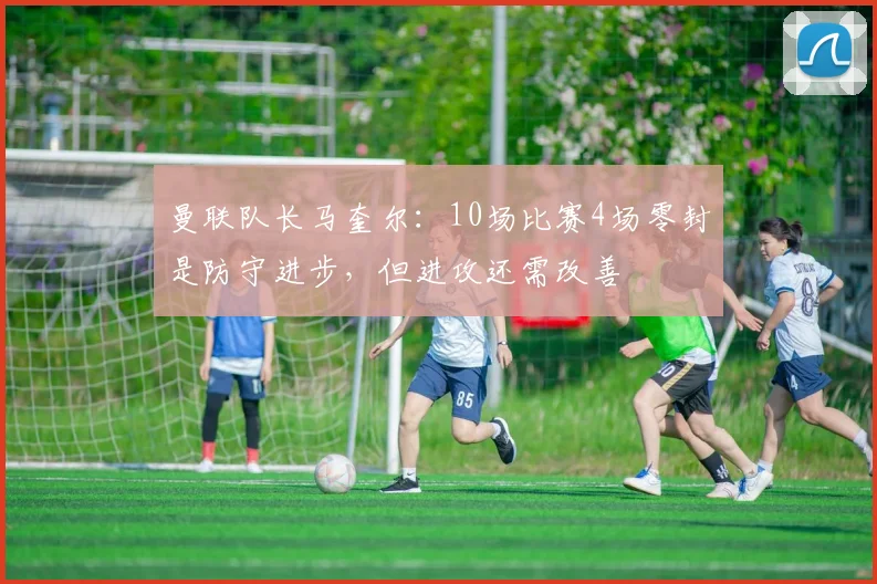 曼联队长马奎尔：10场比赛4场零封是防守进步，但进攻还需改善