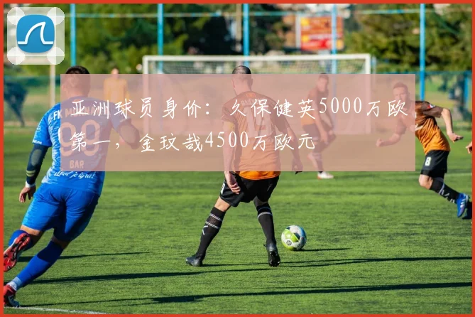 亚洲球员身价：久保健英5000万欧第一，金玟哉4500万欧元