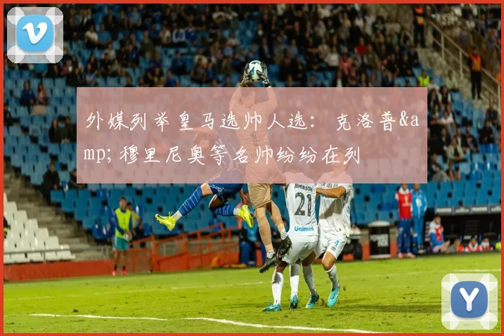外媒列举皇马选帅人选：克洛普&穆里尼奥等名帅纷纷在列