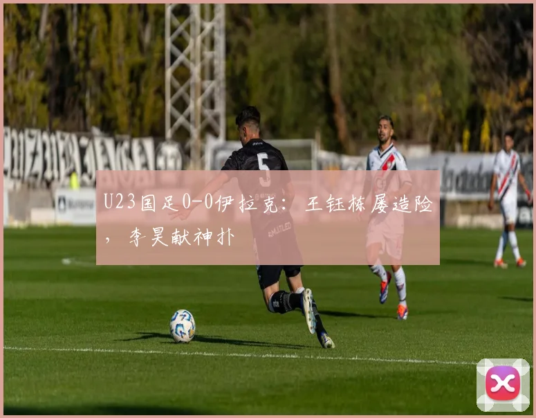 U23国足0-0伊拉克：王钰栋屡造险，李昊献神扑