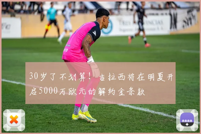 30岁了不划算！吉拉西将在明夏开启5000万欧元的解约金条款