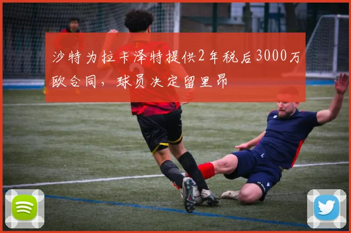 沙特为拉卡泽特提供2年税后3000万欧合同，球员决定留里昂