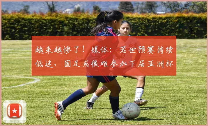 越来越惨了！媒体：若世预赛持续低迷，国足或很难参加下届亚洲杯