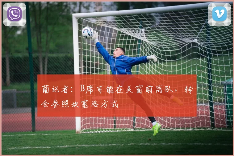 葡记者：B席可能在关窗前离队，转会参照坎塞洛方式