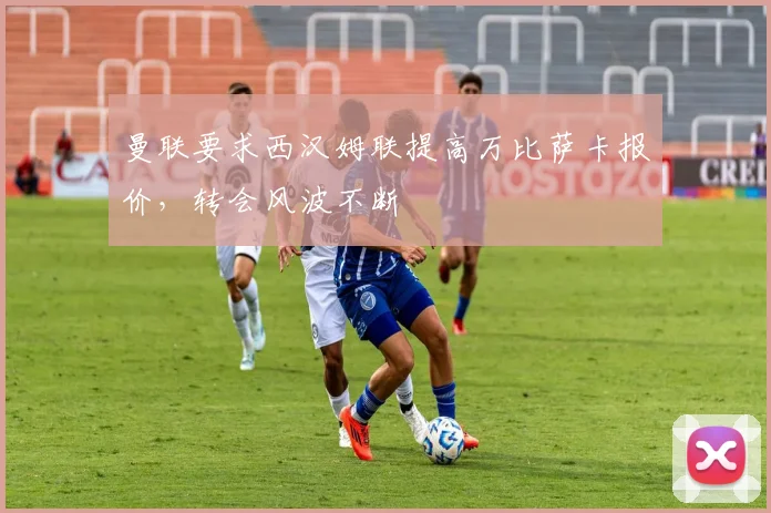 曼联要求西汉姆联提高万比萨卡报价，转会风波不断