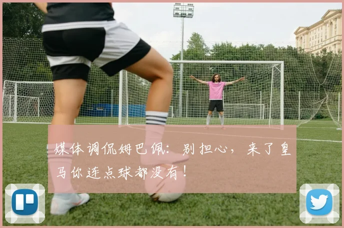 媒体调侃姆巴佩：别担心，来了皇马你连点球都没有！