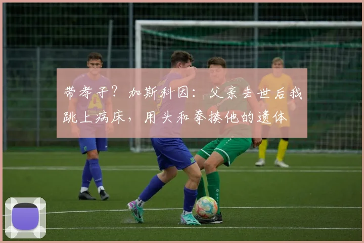 带孝子？加斯科因：父亲去世后我跳上病床，用头和拳揍他的遗体