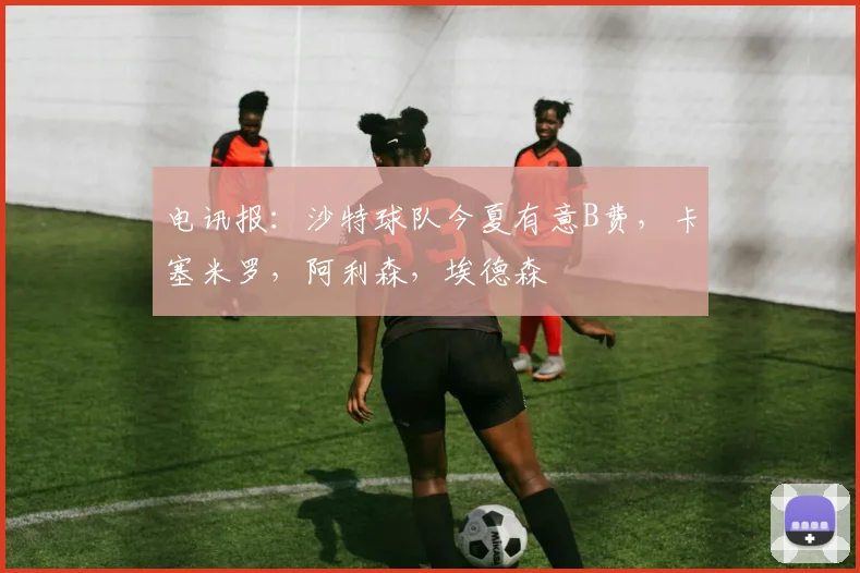 电讯报：沙特球队今夏有意B费，卡塞米罗，阿利森，埃德森