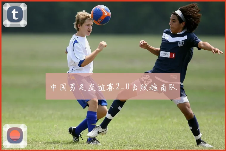 中国男足友谊赛2_0击败越南队