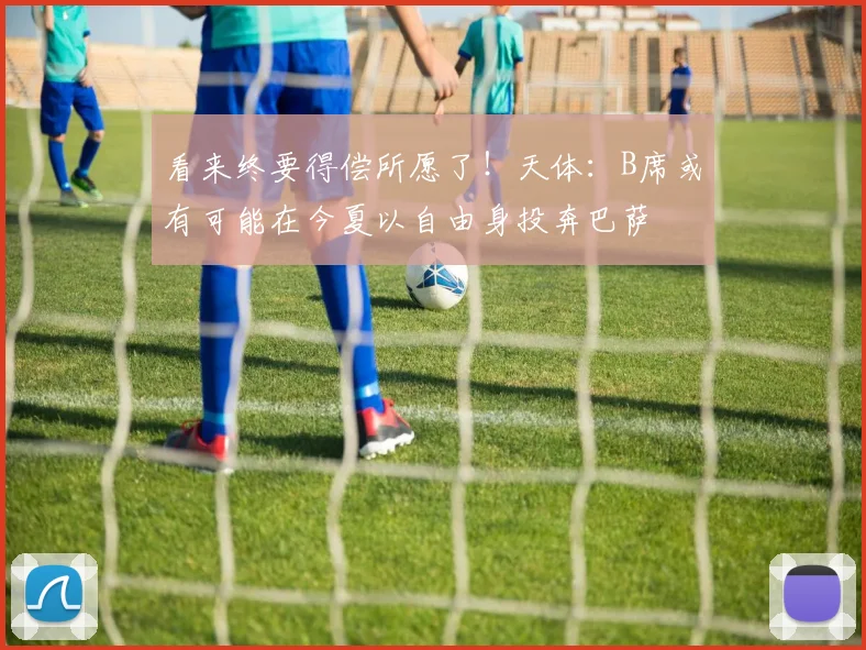 看来终要得偿所愿了！天体：B席或有可能在今夏以自由身投奔巴萨