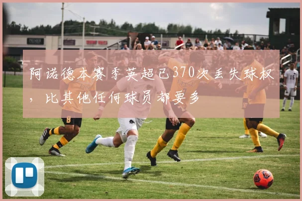 阿诺德本赛季英超已370次丢失球权，比其他任何球员都要多