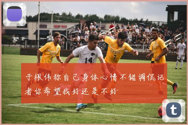 于根伟称自己身体心情不错调侃记者你希望我好还是不好