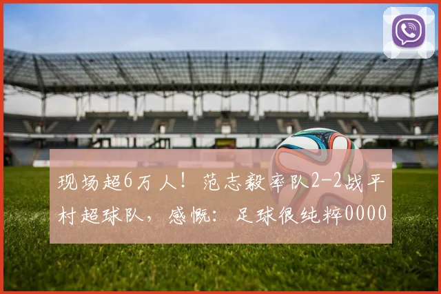 现场超6万人！范志毅率队2-2战平村超球队，感慨：足球很纯粹0000644
