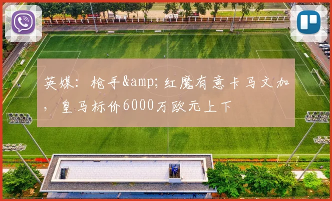 英媒：枪手&红魔有意卡马文加，皇马标价6000万欧元上下