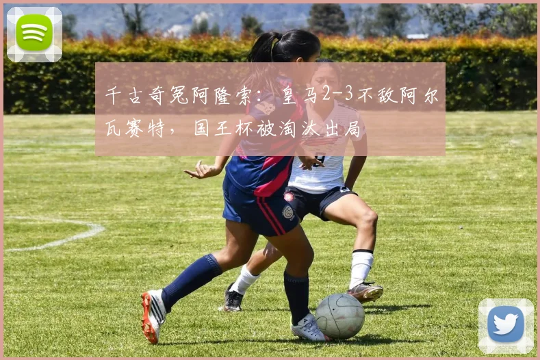 千古奇冤阿隆索：皇马2-3不敌阿尔瓦赛特，国王杯被淘汰出局