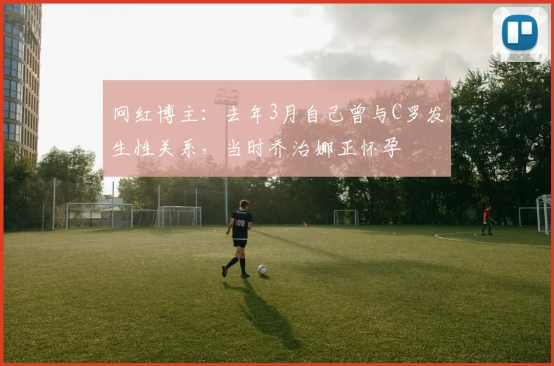 网红博主：去年3月自己曾与C罗发生性关系，当时乔治娜正怀孕