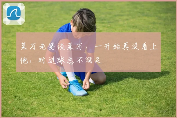 莱万老婆谈莱万，一开始真没看上他，对进球总不满足