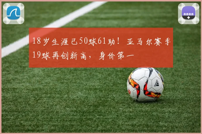 18岁生涯已50球61助！亚马尔赛季19球再创新高，身价第一