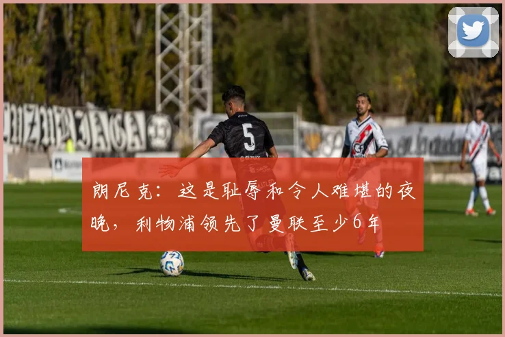朗尼克：这是耻辱和令人难堪的夜晚，利物浦领先了曼联至少6年