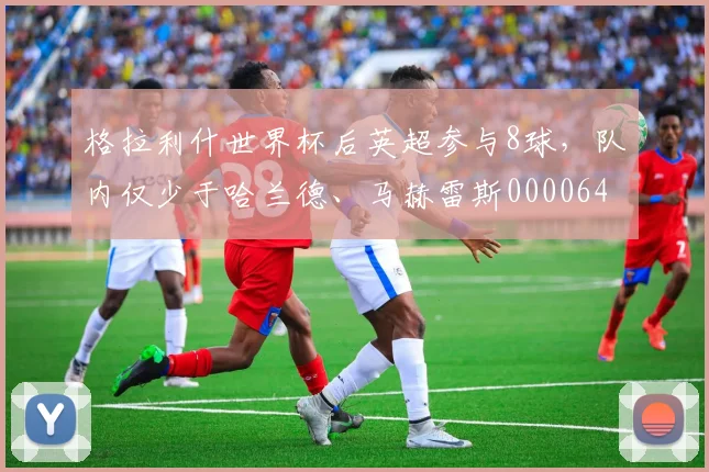 格拉利什世界杯后英超参与8球，队内仅少于哈兰德、马赫雷斯0000644