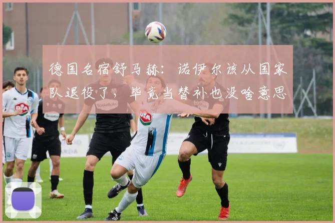 德国名宿舒马赫：诺伊尔该从国家队退役了，毕竟当替补也没啥意思