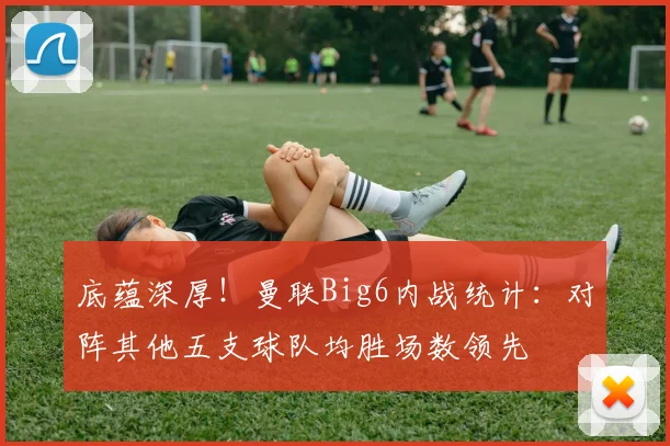 底蕴深厚！曼联Big6内战统计：对阵其他五支球队均胜场数领先