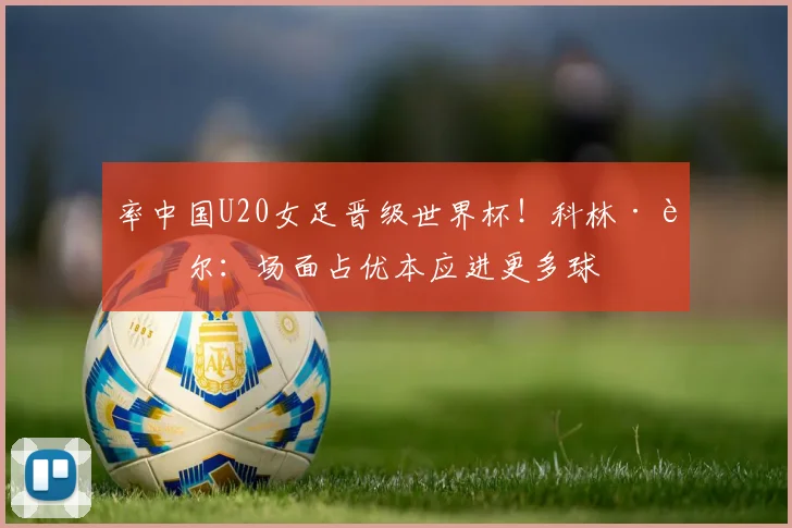 率中国U20女足晋级世界杯！科林·贝尔：场面占优本应进更多球