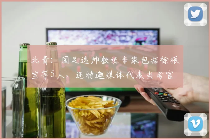 北青：国足选帅教练专家包括徐根宝等5人，还特邀媒体代表当考官