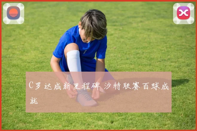 C罗达成新里程碑 沙特联赛百球成就
